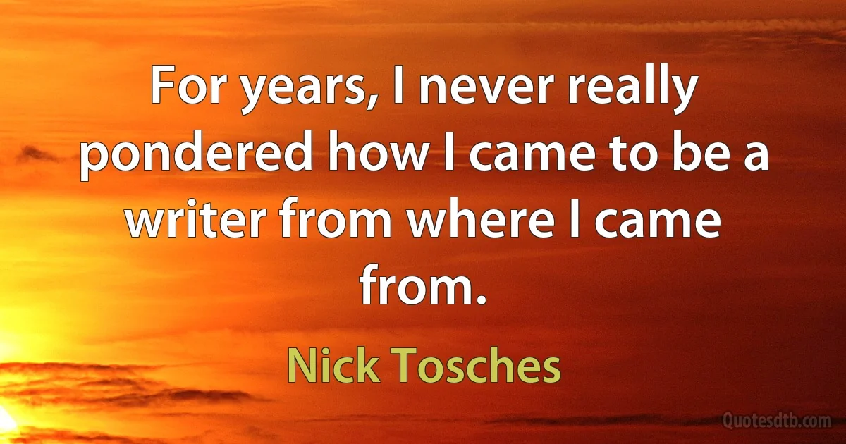 For years, I never really pondered how I came to be a writer from where I came from. (Nick Tosches)