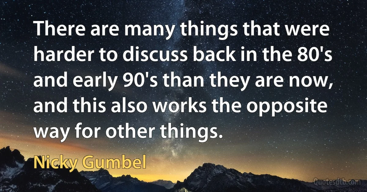 There are many things that were harder to discuss back in the 80's and early 90's than they are now, and this also works the opposite way for other things. (Nicky Gumbel)