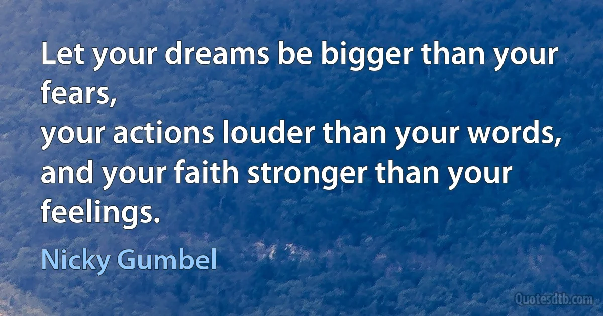 Let your dreams be bigger than your fears,
your actions louder than your words,
and your faith stronger than your feelings. (Nicky Gumbel)