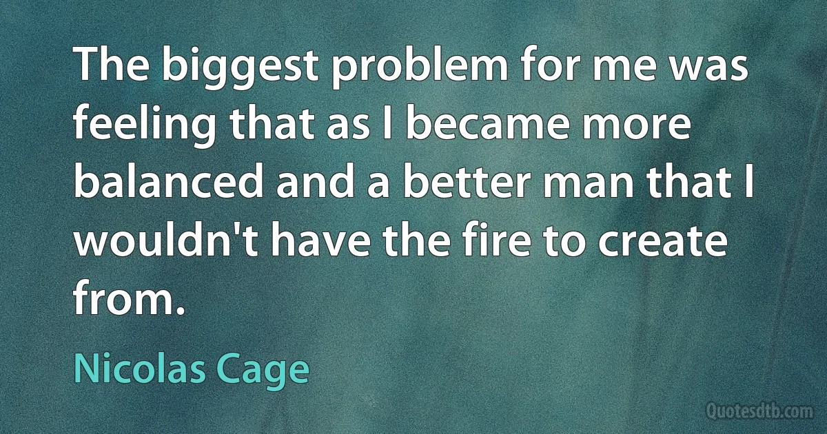 The biggest problem for me was feeling that as I became more balanced and a better man that I wouldn't have the fire to create from. (Nicolas Cage)