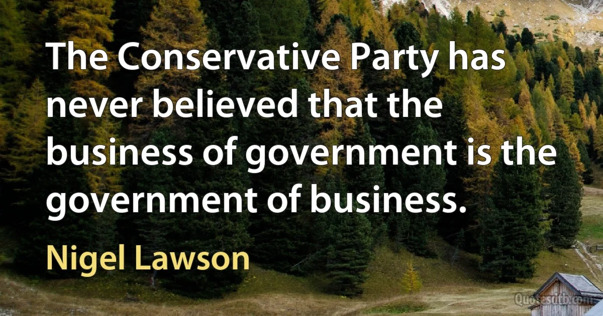 The Conservative Party has never believed that the business of government is the government of business. (Nigel Lawson)