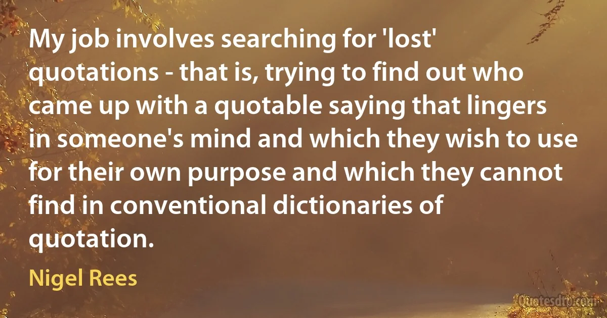 My job involves searching for 'lost' quotations - that is, trying to find out who came up with a quotable saying that lingers in someone's mind and which they wish to use for their own purpose and which they cannot find in conventional dictionaries of quotation. (Nigel Rees)