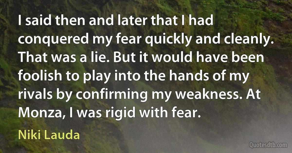 I said then and later that I had conquered my fear quickly and cleanly. That was a lie. But it would have been foolish to play into the hands of my rivals by confirming my weakness. At Monza, I was rigid with fear. (Niki Lauda)