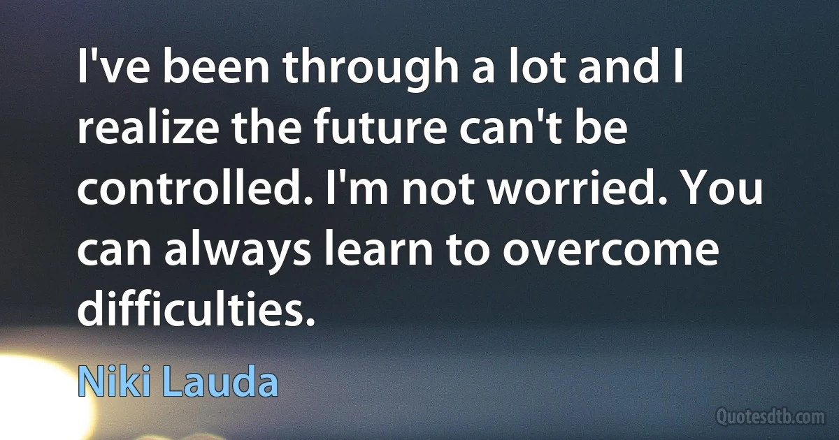 I've been through a lot and I realize the future can't be controlled. I'm not worried. You can always learn to overcome difficulties. (Niki Lauda)