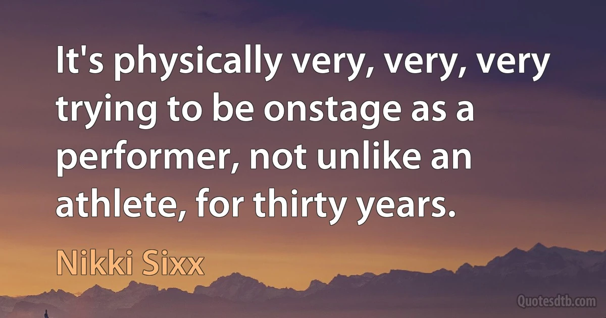 It's physically very, very, very trying to be onstage as a performer, not unlike an athlete, for thirty years. (Nikki Sixx)