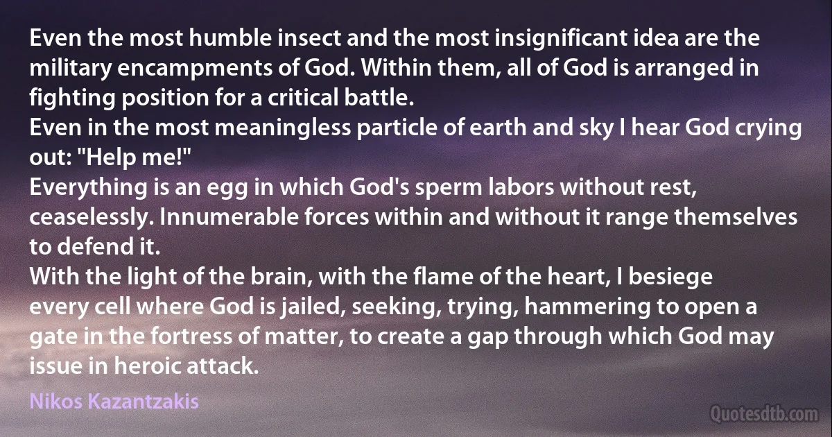 Even the most humble insect and the most insignificant idea are the military encampments of God. Within them, all of God is arranged in fighting position for a critical battle.
Even in the most meaningless particle of earth and sky I hear God crying out: "Help me!"
Everything is an egg in which God's sperm labors without rest, ceaselessly. Innumerable forces within and without it range themselves to defend it.
With the light of the brain, with the flame of the heart, I besiege every cell where God is jailed, seeking, trying, hammering to open a gate in the fortress of matter, to create a gap through which God may issue in heroic attack. (Nikos Kazantzakis)