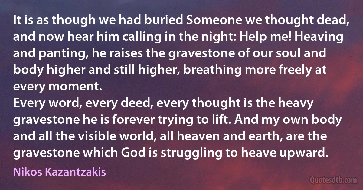 It is as though we had buried Someone we thought dead, and now hear him calling in the night: Help me! Heaving and panting, he raises the gravestone of our soul and body higher and still higher, breathing more freely at every moment.
Every word, every deed, every thought is the heavy gravestone he is forever trying to lift. And my own body and all the visible world, all heaven and earth, are the gravestone which God is struggling to heave upward. (Nikos Kazantzakis)