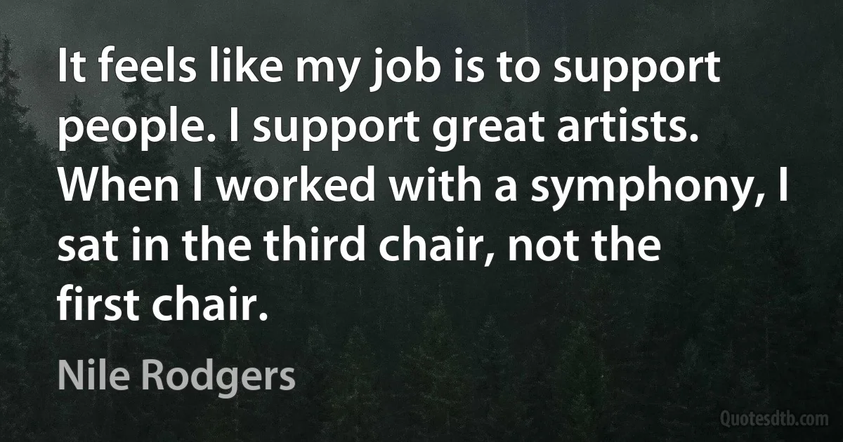 It feels like my job is to support people. I support great artists. When I worked with a symphony, I sat in the third chair, not the first chair. (Nile Rodgers)