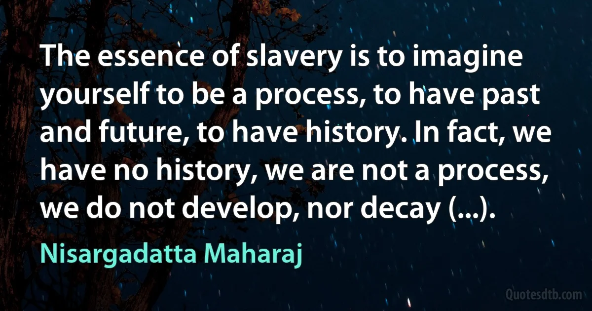 The essence of slavery is to imagine yourself to be a process, to have past and future, to have history. In fact, we have no history, we are not a process, we do not develop, nor decay (...). (Nisargadatta Maharaj)