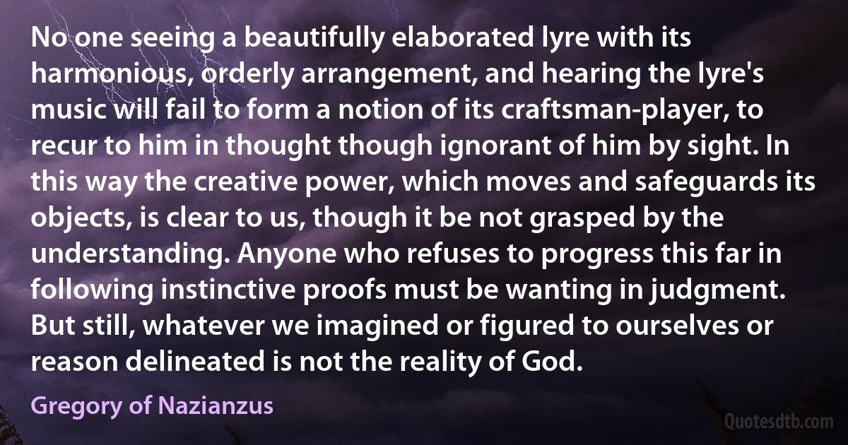 No one seeing a beautifully elaborated lyre with its harmonious, orderly arrangement, and hearing the lyre's music will fail to form a notion of its craftsman-player, to recur to him in thought though ignorant of him by sight. In this way the creative power, which moves and safeguards its objects, is clear to us, though it be not grasped by the understanding. Anyone who refuses to progress this far in following instinctive proofs must be wanting in judgment. But still, whatever we imagined or figured to ourselves or reason delineated is not the reality of God. (Gregory of Nazianzus)