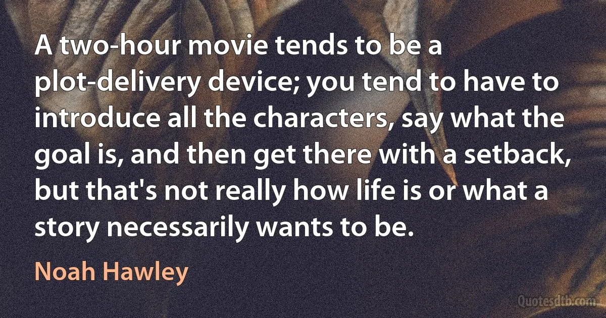 A two-hour movie tends to be a plot-delivery device; you tend to have to introduce all the characters, say what the goal is, and then get there with a setback, but that's not really how life is or what a story necessarily wants to be. (Noah Hawley)