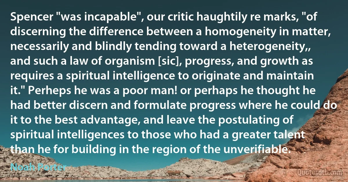 Spencer "was incapable", our critic haughtily re marks, "of discerning the difference between a homogeneity in matter, necessarily and blindly tending toward a heterogeneity,, and such a law of organism [sic], progress, and growth as requires a spiritual intelligence to originate and maintain it." Perheps he was a poor man! or perhaps he thought he had better discern and formulate progress where he could do it to the best advantage, and leave the postulating of spiritual intelligences to those who had a greater talent than he for building in the region of the unverifiable. (Noah Porter)