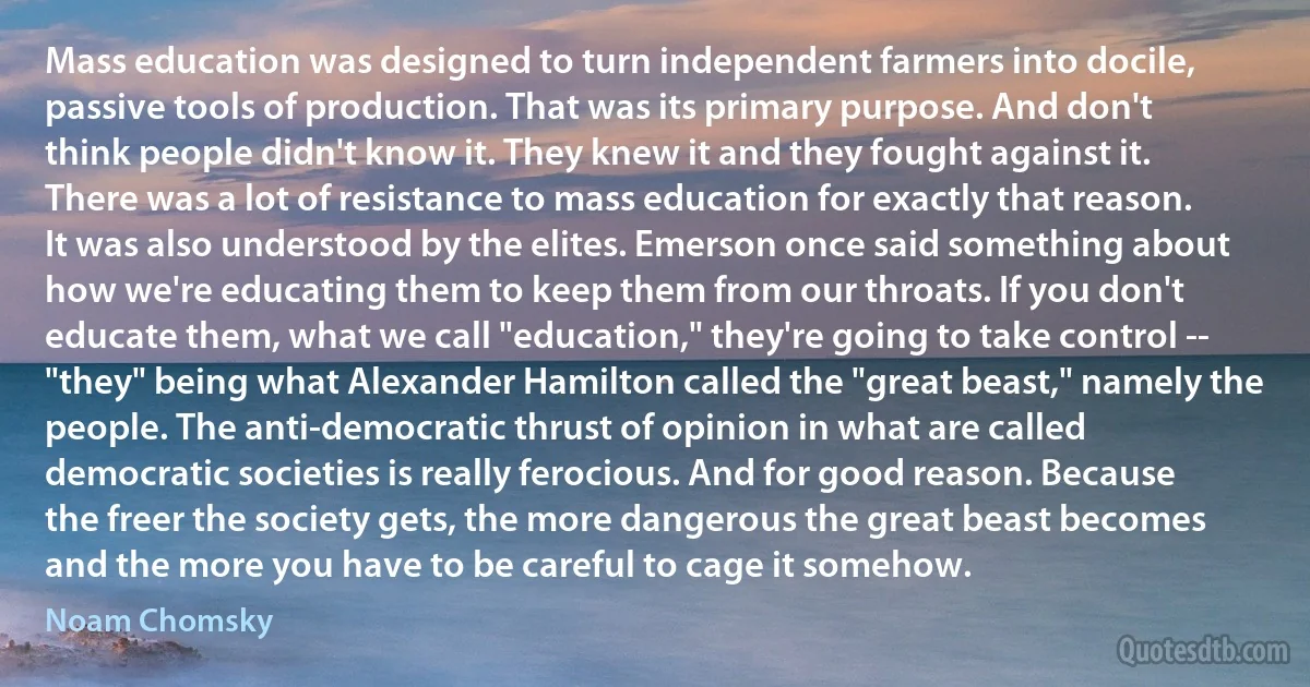 Mass education was designed to turn independent farmers into docile, passive tools of production. That was its primary purpose. And don't think people didn't know it. They knew it and they fought against it. There was a lot of resistance to mass education for exactly that reason. It was also understood by the elites. Emerson once said something about how we're educating them to keep them from our throats. If you don't educate them, what we call "education," they're going to take control -- "they" being what Alexander Hamilton called the "great beast," namely the people. The anti-democratic thrust of opinion in what are called democratic societies is really ferocious. And for good reason. Because the freer the society gets, the more dangerous the great beast becomes and the more you have to be careful to cage it somehow. (Noam Chomsky)