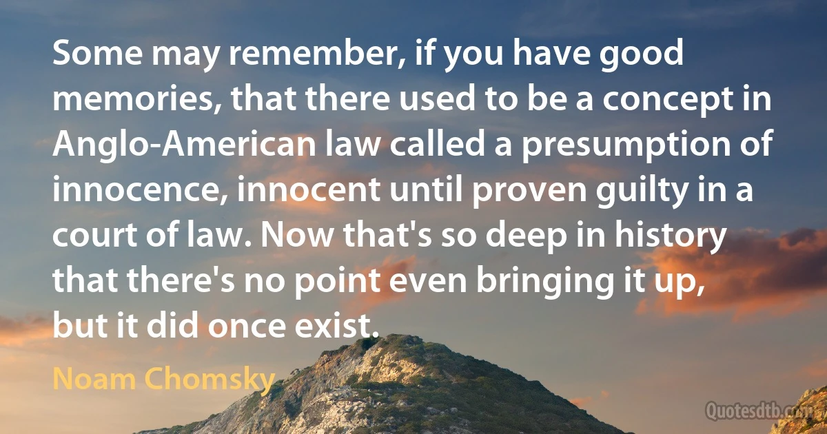 Some may remember, if you have good memories, that there used to be a concept in Anglo-American law called a presumption of innocence, innocent until proven guilty in a court of law. Now that's so deep in history that there's no point even bringing it up, but it did once exist. (Noam Chomsky)