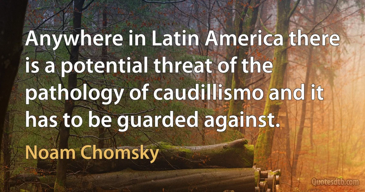 Anywhere in Latin America there is a potential threat of the pathology of caudillismo and it has to be guarded against. (Noam Chomsky)