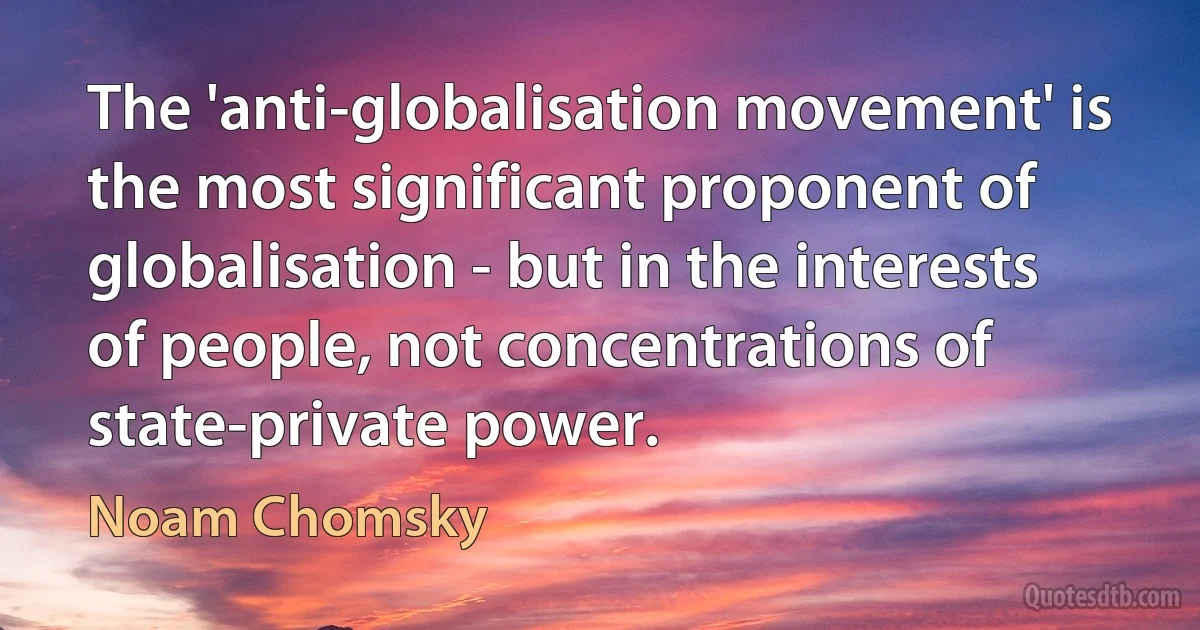 The 'anti-globalisation movement' is the most significant proponent of globalisation - but in the interests of people, not concentrations of state-private power. (Noam Chomsky)