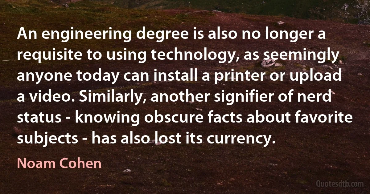 An engineering degree is also no longer a requisite to using technology, as seemingly anyone today can install a printer or upload a video. Similarly, another signifier of nerd status - knowing obscure facts about favorite subjects - has also lost its currency. (Noam Cohen)