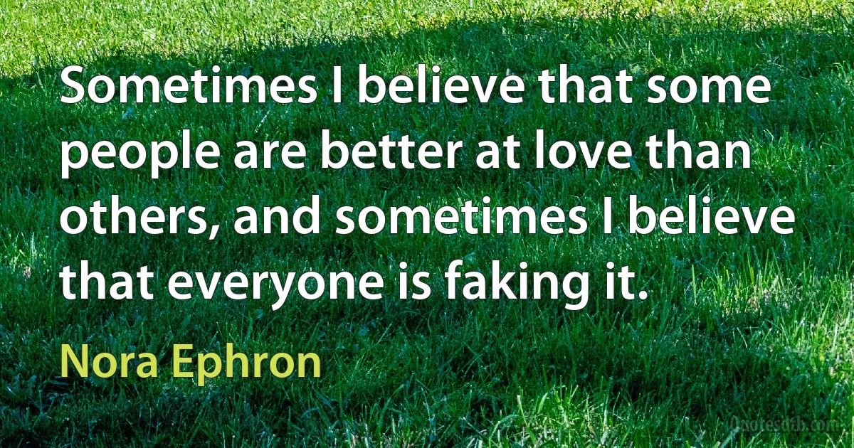 Sometimes I believe that some people are better at love than others, and sometimes I believe that everyone is faking it. (Nora Ephron)