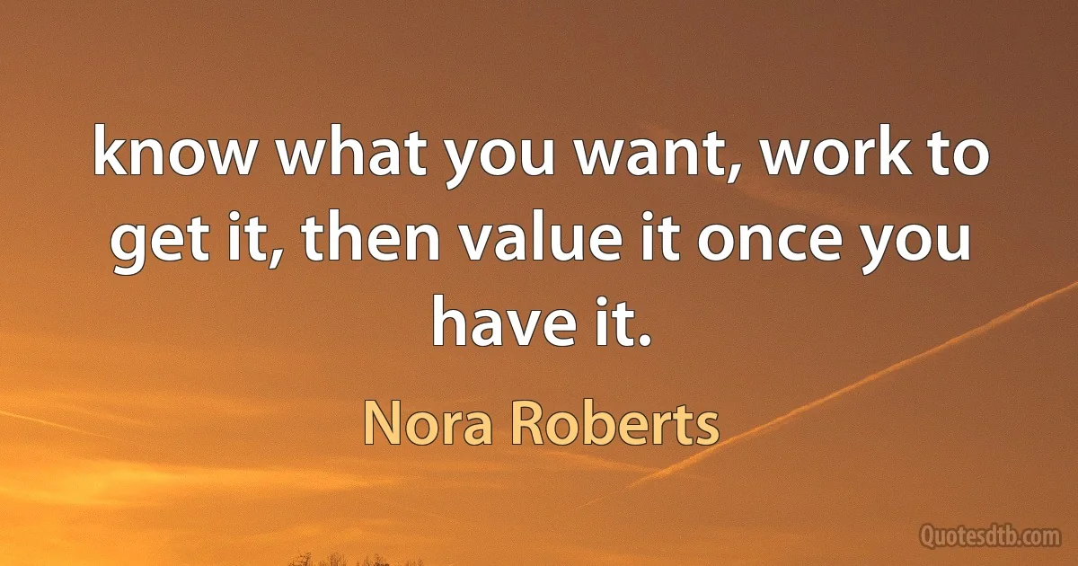 know what you want, work to get it, then value it once you have it. (Nora Roberts)