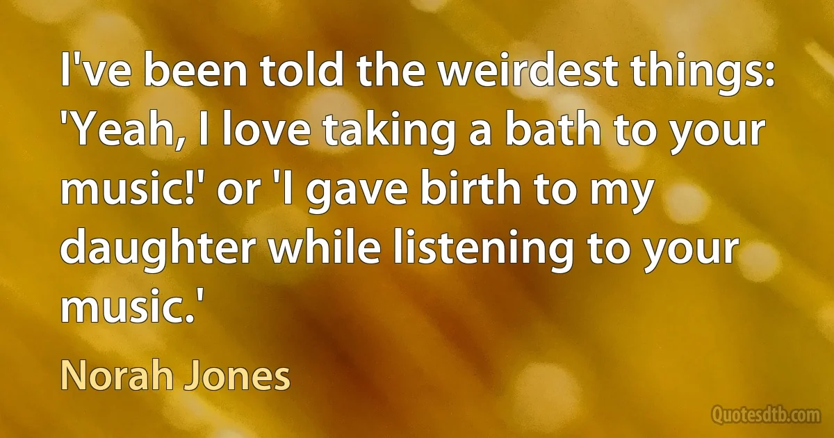 I've been told the weirdest things: 'Yeah, I love taking a bath to your music!' or 'I gave birth to my daughter while listening to your music.' (Norah Jones)