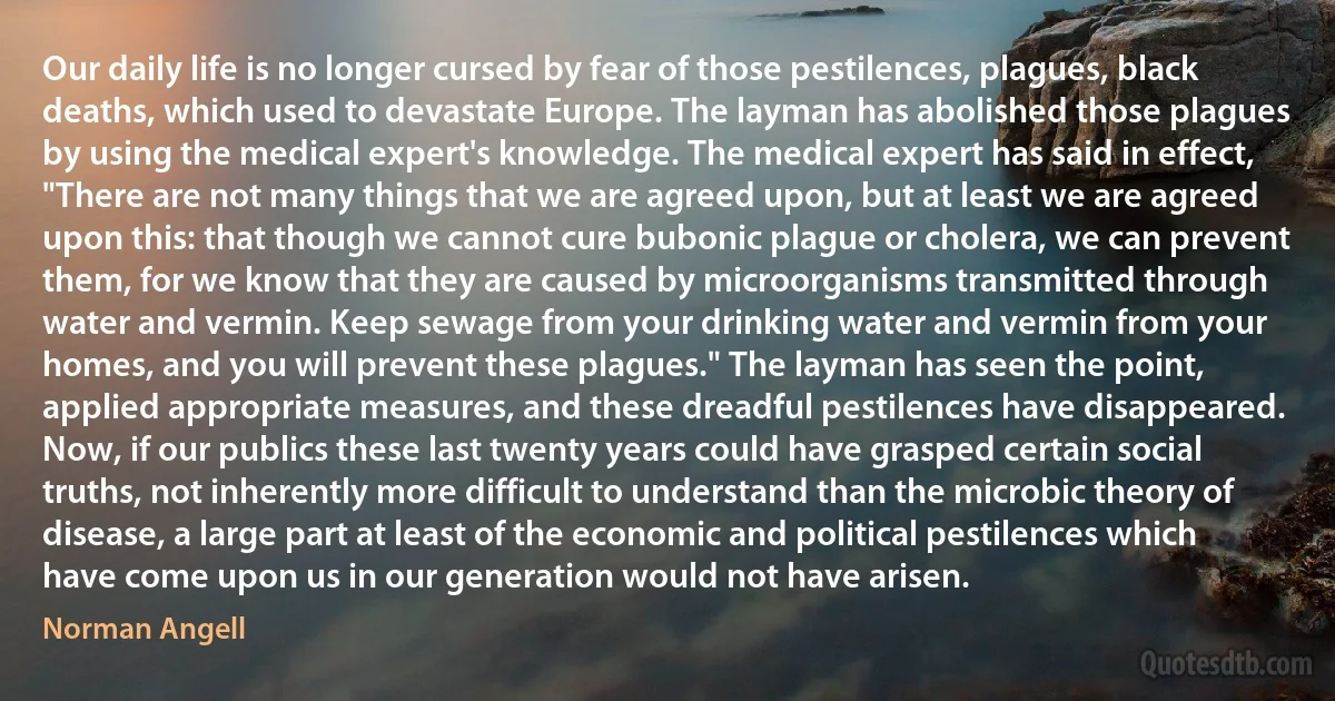 Our daily life is no longer cursed by fear of those pestilences, plagues, black deaths, which used to devastate Europe. The layman has abolished those plagues by using the medical expert's knowledge. The medical expert has said in effect, "There are not many things that we are agreed upon, but at least we are agreed upon this: that though we cannot cure bubonic plague or cholera, we can prevent them, for we know that they are caused by microorganisms transmitted through water and vermin. Keep sewage from your drinking water and vermin from your homes, and you will prevent these plagues." The layman has seen the point, applied appropriate measures, and these dreadful pestilences have disappeared.
Now, if our publics these last twenty years could have grasped certain social truths, not inherently more difficult to understand than the microbic theory of disease, a large part at least of the economic and political pestilences which have come upon us in our generation would not have arisen. (Norman Angell)