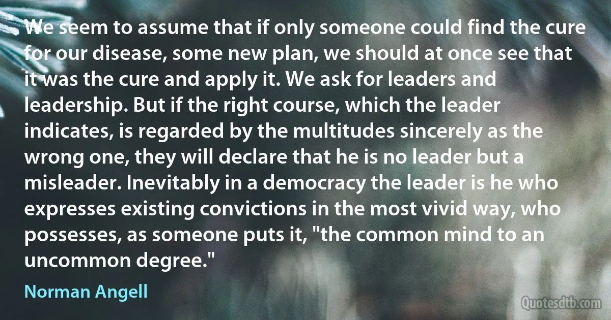 We seem to assume that if only someone could find the cure for our disease, some new plan, we should at once see that it was the cure and apply it. We ask for leaders and leadership. But if the right course, which the leader indicates, is regarded by the multitudes sincerely as the wrong one, they will declare that he is no leader but a misleader. Inevitably in a democracy the leader is he who expresses existing convictions in the most vivid way, who possesses, as someone puts it, "the common mind to an uncommon degree." (Norman Angell)