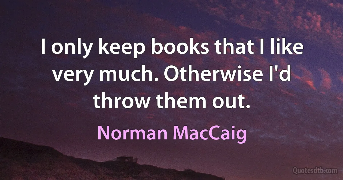 I only keep books that I like very much. Otherwise I'd throw them out. (Norman MacCaig)