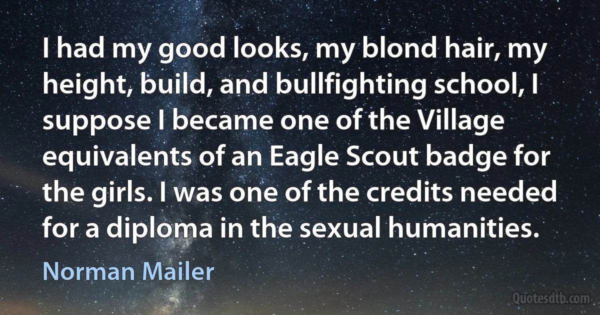 I had my good looks, my blond hair, my height, build, and bullfighting school, I suppose I became one of the Village equivalents of an Eagle Scout badge for the girls. I was one of the credits needed for a diploma in the sexual humanities. (Norman Mailer)