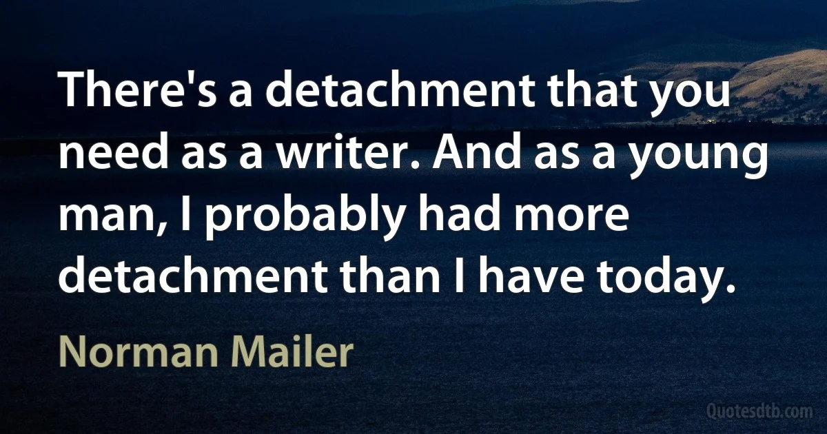 There's a detachment that you need as a writer. And as a young man, I probably had more detachment than I have today. (Norman Mailer)