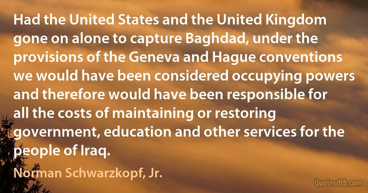 Had the United States and the United Kingdom gone on alone to capture Baghdad, under the provisions of the Geneva and Hague conventions we would have been considered occupying powers and therefore would have been responsible for all the costs of maintaining or restoring government, education and other services for the people of Iraq. (Norman Schwarzkopf, Jr.)