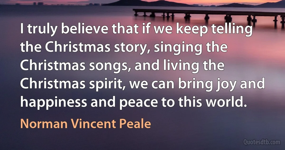 I truly believe that if we keep telling the Christmas story, singing the Christmas songs, and living the Christmas spirit, we can bring joy and happiness and peace to this world. (Norman Vincent Peale)