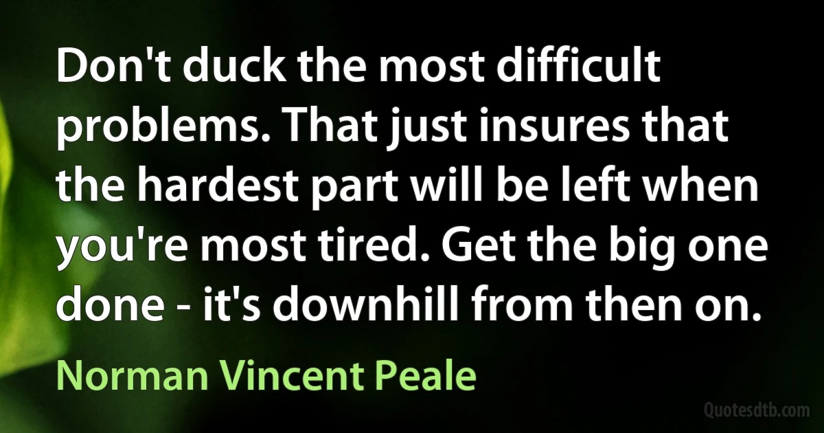 Don't duck the most difficult problems. That just insures that the hardest part will be left when you're most tired. Get the big one done - it's downhill from then on. (Norman Vincent Peale)