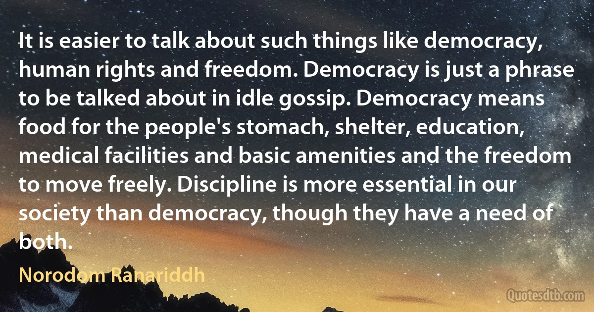 It is easier to talk about such things like democracy, human rights and freedom. Democracy is just a phrase to be talked about in idle gossip. Democracy means food for the people's stomach, shelter, education, medical facilities and basic amenities and the freedom to move freely. Discipline is more essential in our society than democracy, though they have a need of both. (Norodom Ranariddh)