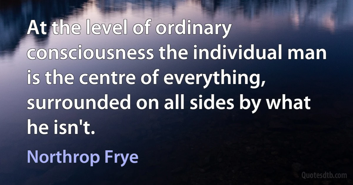 At the level of ordinary consciousness the individual man is the centre of everything, surrounded on all sides by what he isn't. (Northrop Frye)