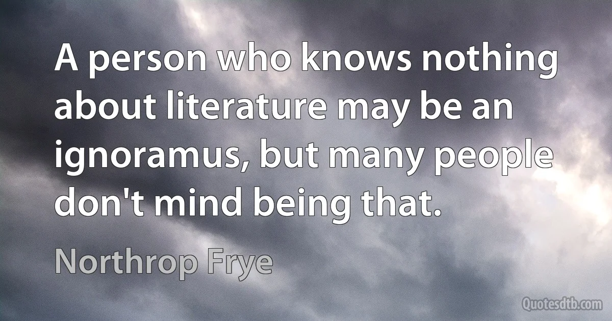 A person who knows nothing about literature may be an ignoramus, but many people don't mind being that. (Northrop Frye)