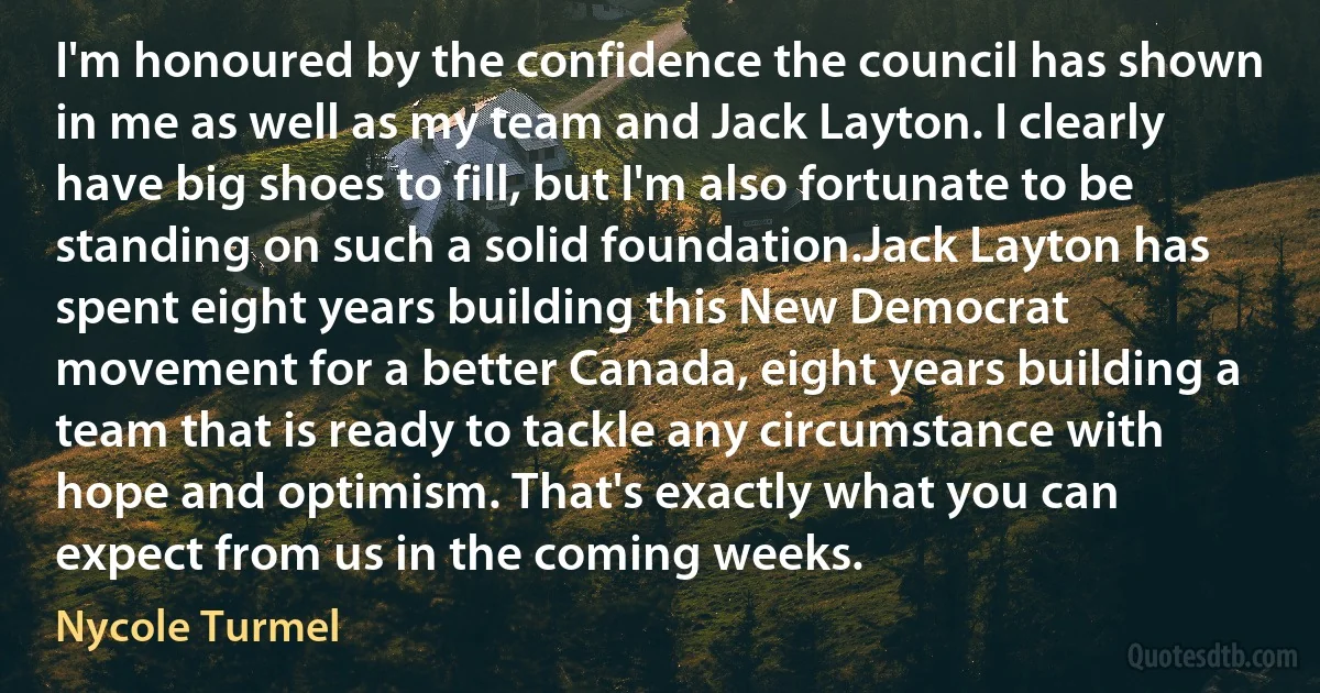 I'm honoured by the confidence the council has shown in me as well as my team and Jack Layton. I clearly have big shoes to fill, but I'm also fortunate to be standing on such a solid foundation.Jack Layton has spent eight years building this New Democrat movement for a better Canada, eight years building a team that is ready to tackle any circumstance with hope and optimism. That's exactly what you can expect from us in the coming weeks. (Nycole Turmel)