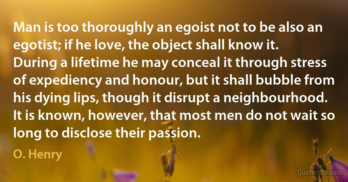 Man is too thoroughly an egoist not to be also an egotist; if he love, the object shall know it. During a lifetime he may conceal it through stress of expediency and honour, but it shall bubble from his dying lips, though it disrupt a neighbourhood. It is known, however, that most men do not wait so long to disclose their passion. (O. Henry)