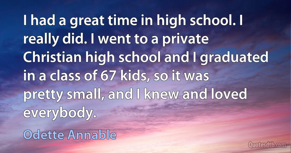 I had a great time in high school. I really did. I went to a private Christian high school and I graduated in a class of 67 kids, so it was pretty small, and I knew and loved everybody. (Odette Annable)