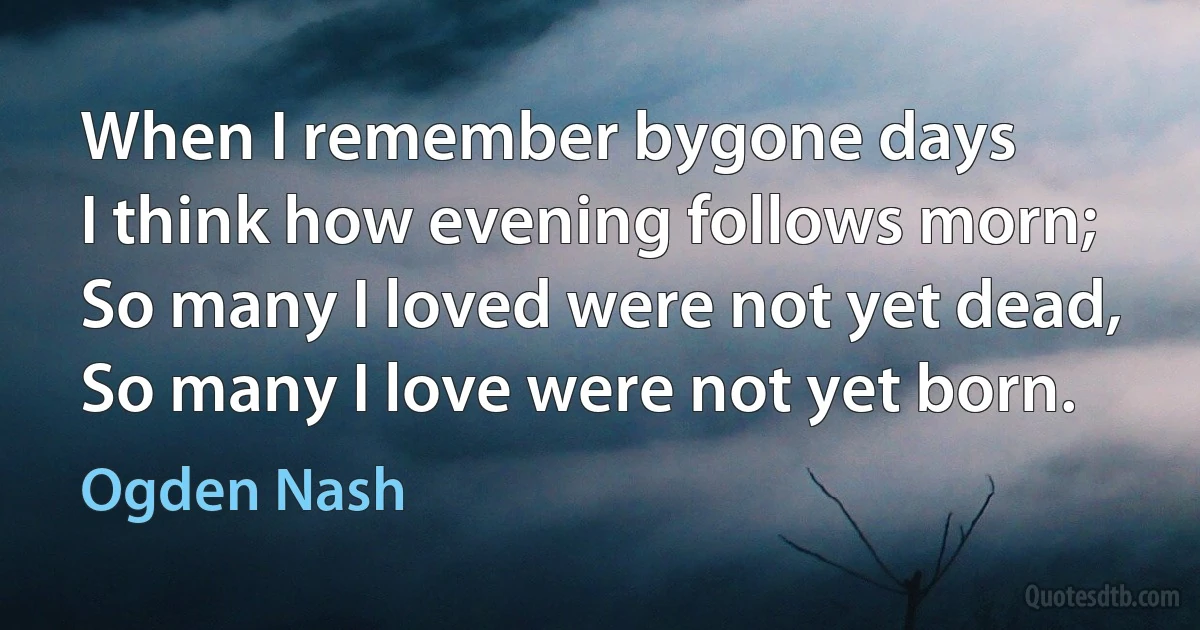 When I remember bygone days
I think how evening follows morn;
So many I loved were not yet dead,
So many I love were not yet born. (Ogden Nash)