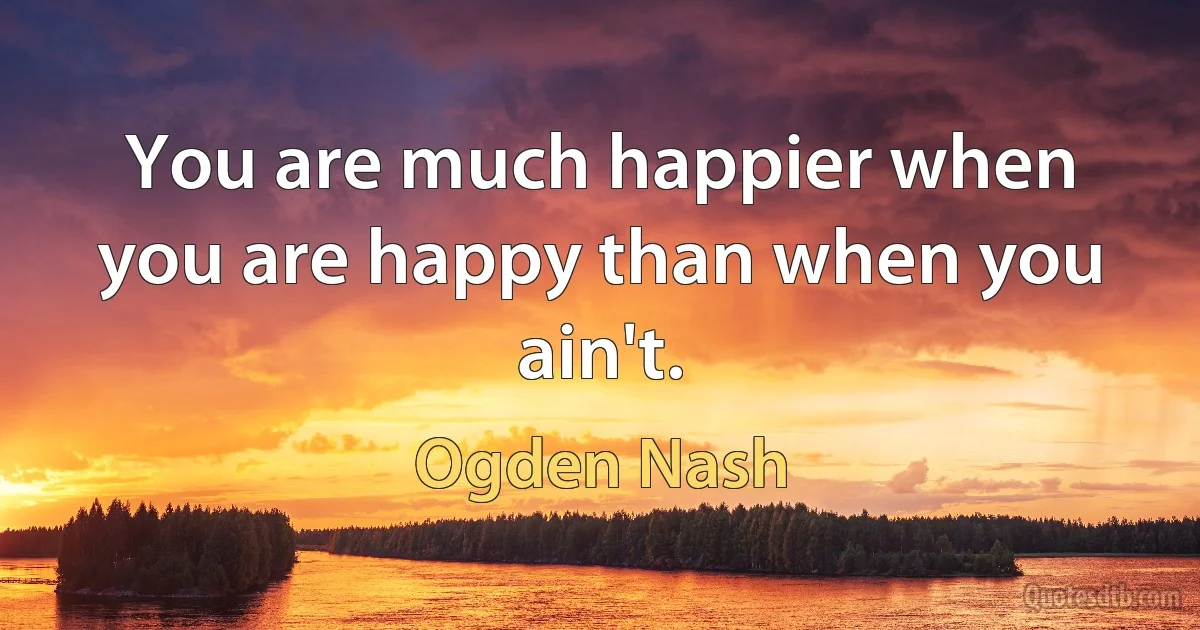 You are much happier when you are happy than when you ain't. (Ogden Nash)