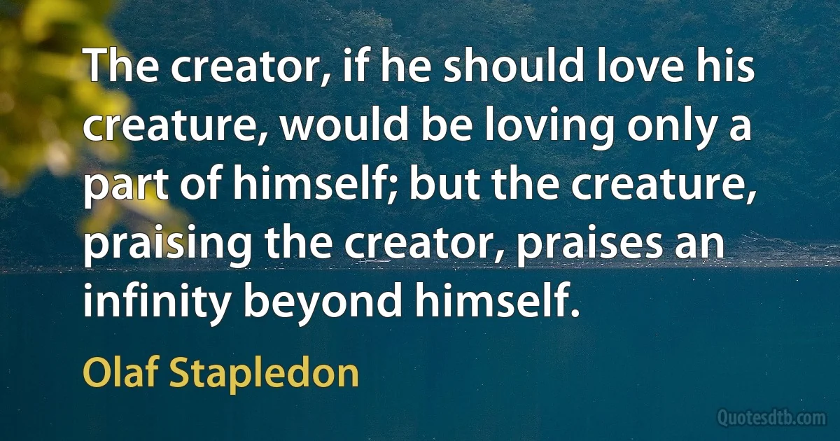 The creator, if he should love his creature, would be loving only a part of himself; but the creature, praising the creator, praises an infinity beyond himself. (Olaf Stapledon)