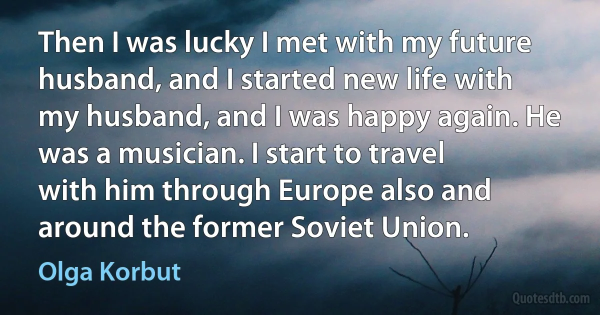 Then I was lucky I met with my future husband, and I started new life with my husband, and I was happy again. He was a musician. I start to travel with him through Europe also and around the former Soviet Union. (Olga Korbut)