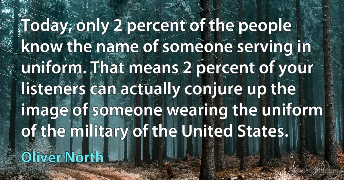 Today, only 2 percent of the people know the name of someone serving in uniform. That means 2 percent of your listeners can actually conjure up the image of someone wearing the uniform of the military of the United States. (Oliver North)