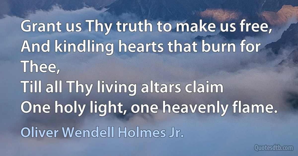 Grant us Thy truth to make us free,
And kindling hearts that burn for Thee,
Till all Thy living altars claim
One holy light, one heavenly flame. (Oliver Wendell Holmes Jr.)