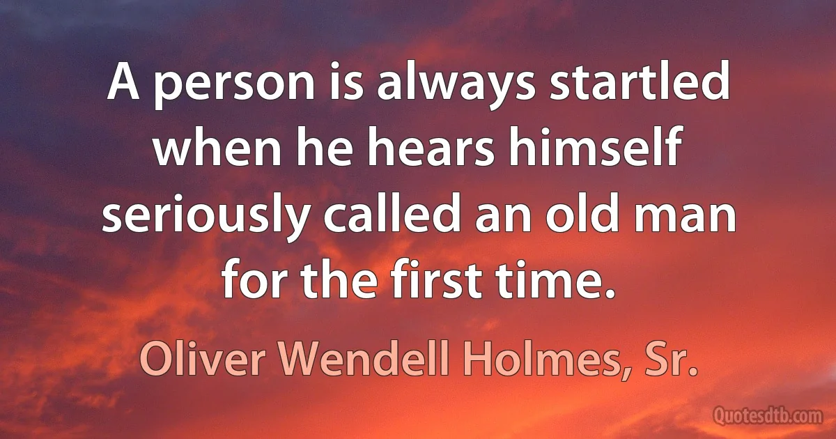 A person is always startled when he hears himself seriously called an old man for the first time. (Oliver Wendell Holmes, Sr.)