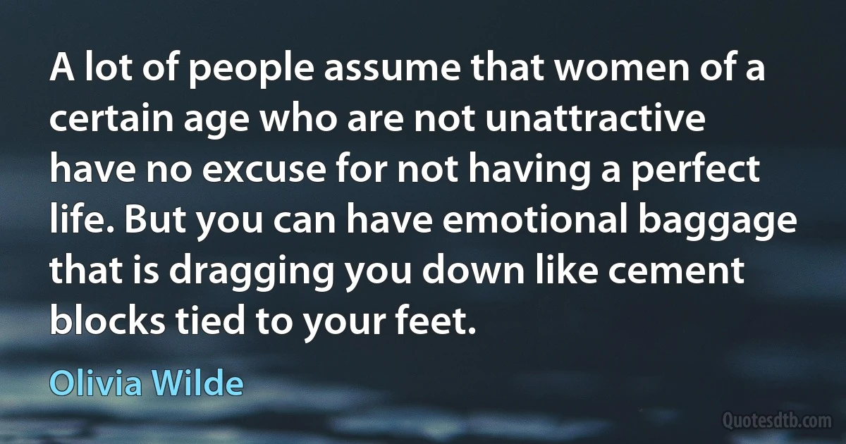 A lot of people assume that women of a certain age who are not unattractive have no excuse for not having a perfect life. But you can have emotional baggage that is dragging you down like cement blocks tied to your feet. (Olivia Wilde)