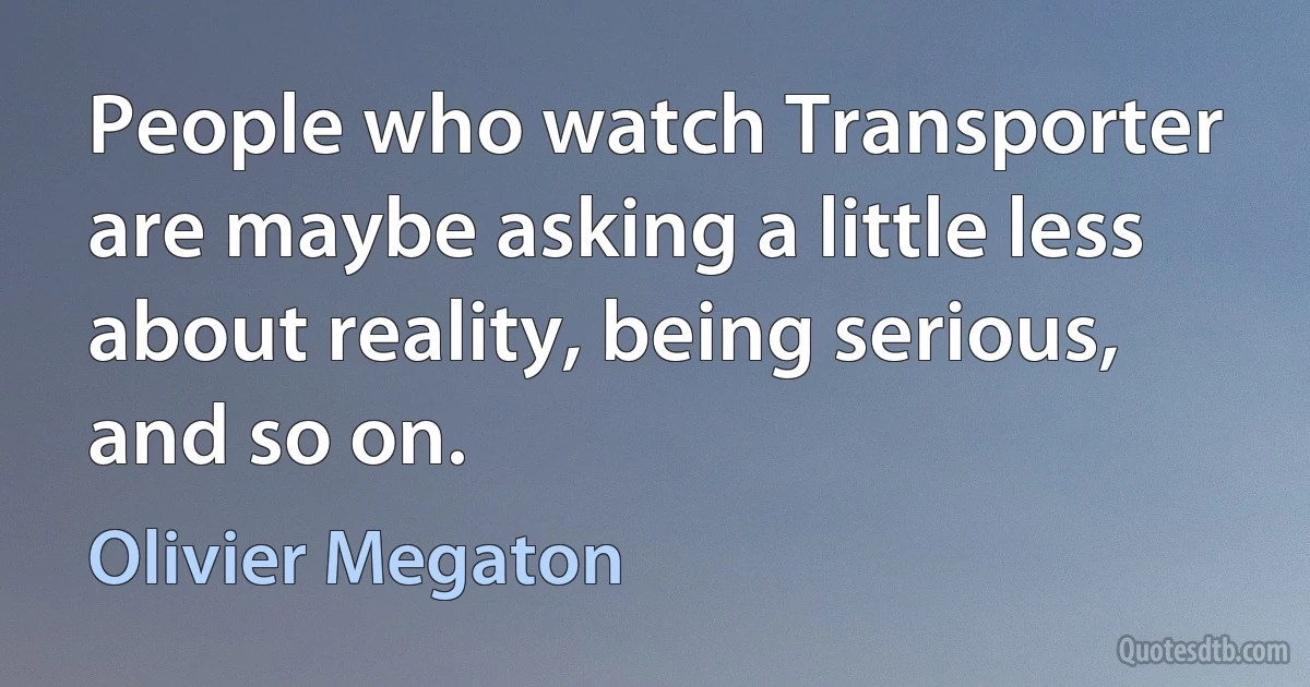 People who watch Transporter are maybe asking a little less about reality, being serious, and so on. (Olivier Megaton)