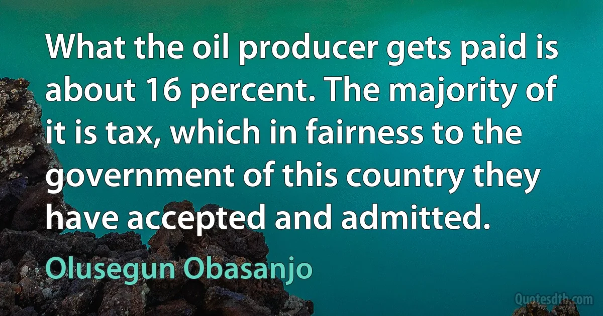 What the oil producer gets paid is about 16 percent. The majority of it is tax, which in fairness to the government of this country they have accepted and admitted. (Olusegun Obasanjo)