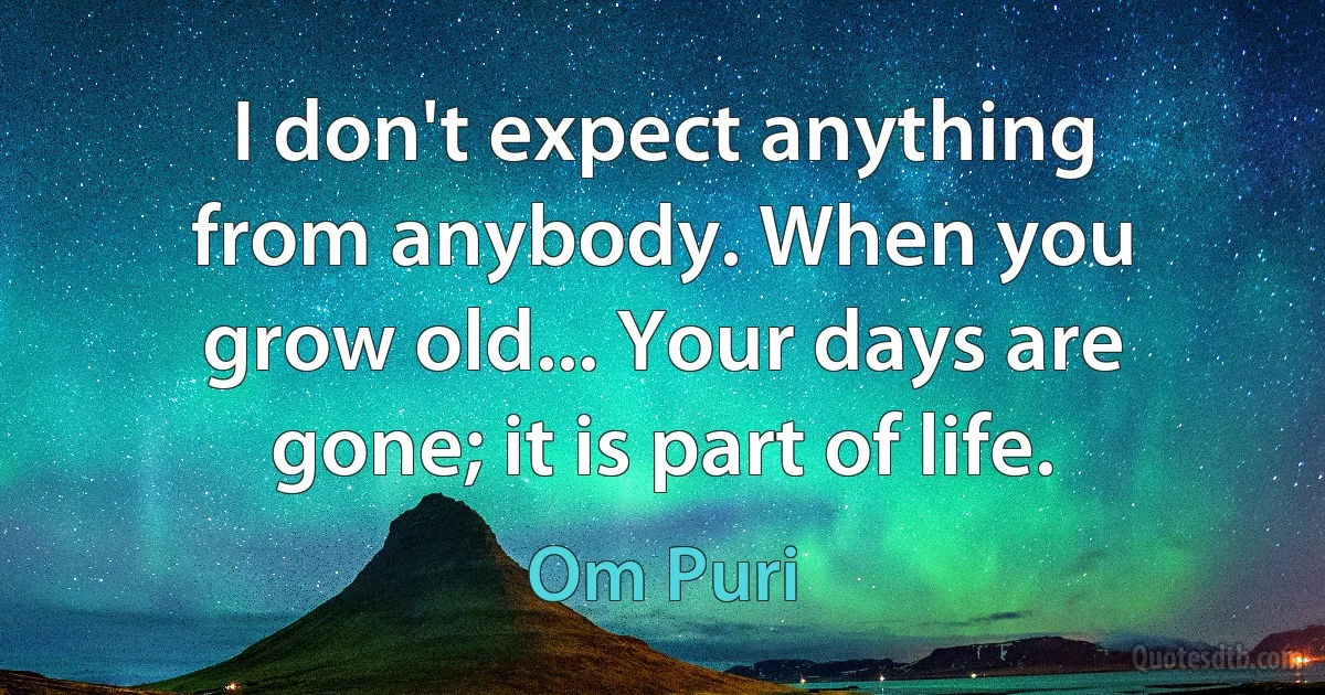 I don't expect anything from anybody. When you grow old... Your days are gone; it is part of life. (Om Puri)