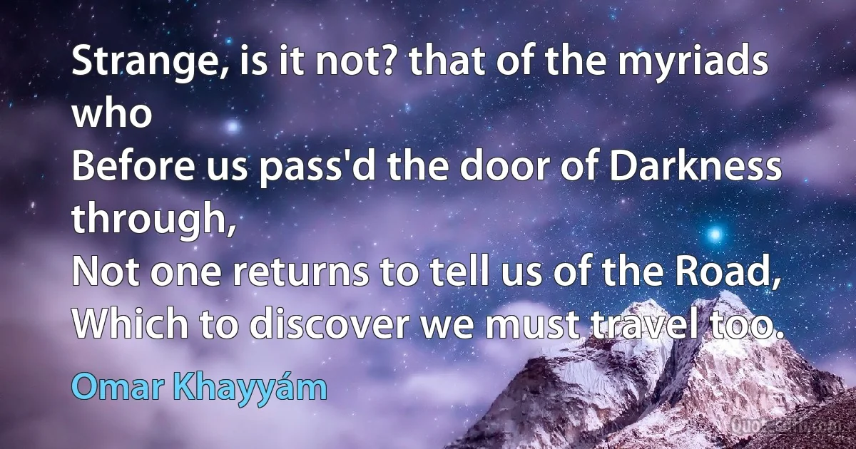 Strange, is it not? that of the myriads who
Before us pass'd the door of Darkness through,
Not one returns to tell us of the Road,
Which to discover we must travel too. (Omar Khayyám)